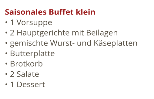 Saisonales Buffet klein  1 Vorsuppe				  2 Hauptgerichte mit Beilagen				  gemischte Wurst- und Kseplatten  Butterplatte  Brotkorb				  2 Salate				  1 Dessert