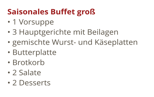 Saisonales Buffet gro	  1 Vorsuppe				  3 Hauptgerichte mit Beilagen				  gemischte Wurst- und Kseplatten  Butterplatte  Brotkorb				  2 Salate				  2 Desserts