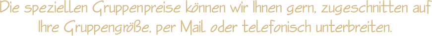 Die speziellen Gruppenpreise knnen wir Ihnen gern, zugeschnitten auf Ihre Gruppengre, per Mail oder telefonisch unterbreiten.